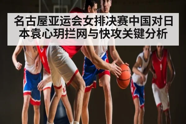 名古屋亚运会女排决赛中国对日本袁心玥拦网与快攻关键分析 - app