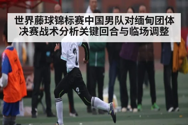 世界藤球锦标赛中国男队对缅甸团体决赛战术分析关键回合与临场调整 - app